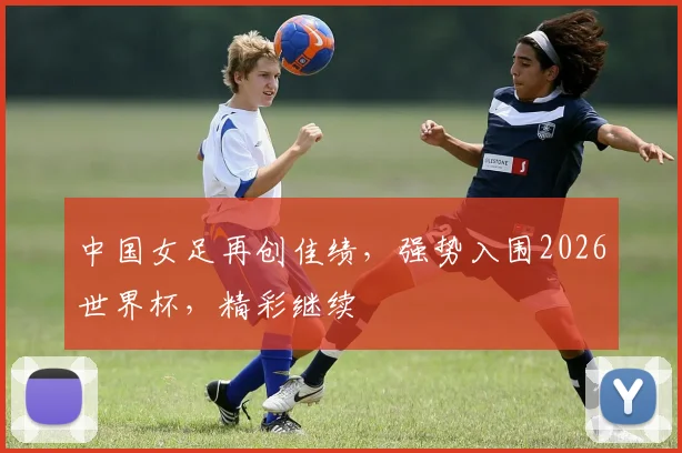 中国女足再创佳绩，强势入围2026世界杯，精彩继续