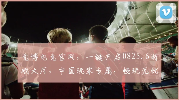 竞博电竞官网，一键开启0825.6游戏大厅，中国玩家专属，畅玩无忧，体验非凡