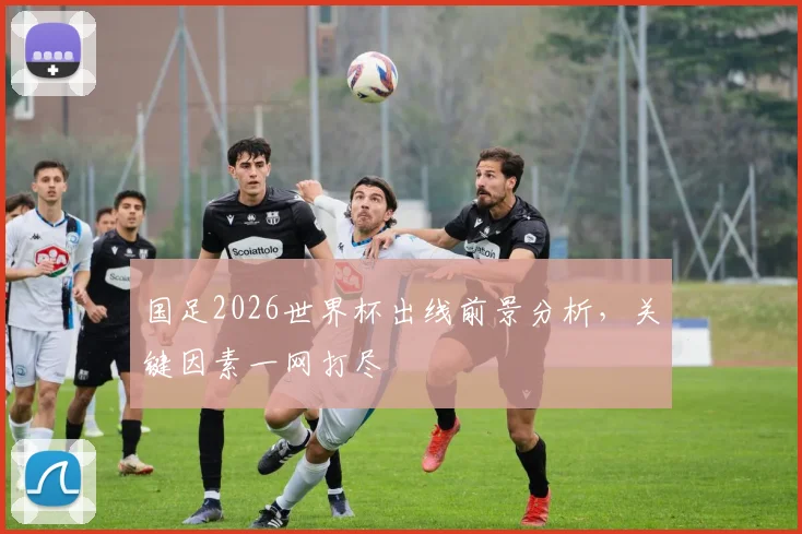 国足2026世界杯出线前景分析，关键因素一网打尽