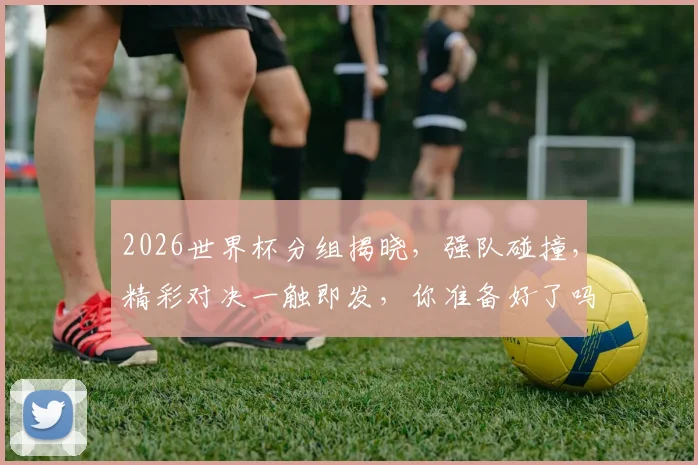 2026世界杯分组揭晓，强队碰撞，精彩对决一触即发，你准备好了吗