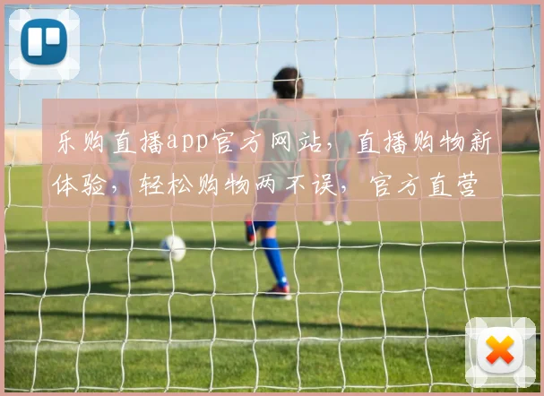 乐购直播app官方网站，直播购物新体验，轻松购物两不误，官方直营，品质保障，让您购物无忧